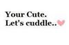 You're cute! Let's cuddle!